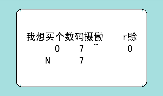 我想买个数码摄像机,具体不知道买哪种好.
