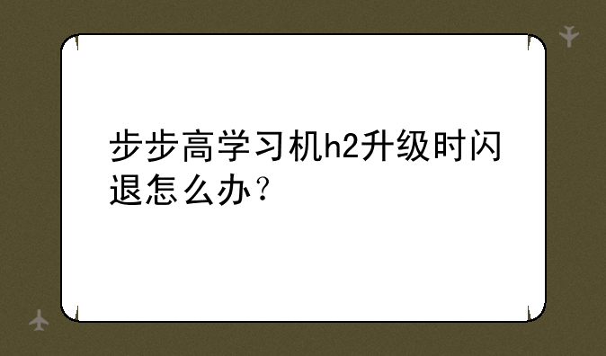 步步高学习机h2升级时闪退怎么办？