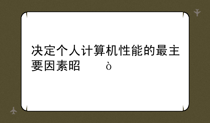 决定个人计算机性能的最主要因素是？