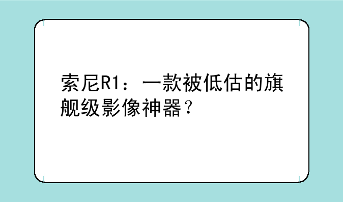 索尼R1：一款被低估的旗舰级影像神器？