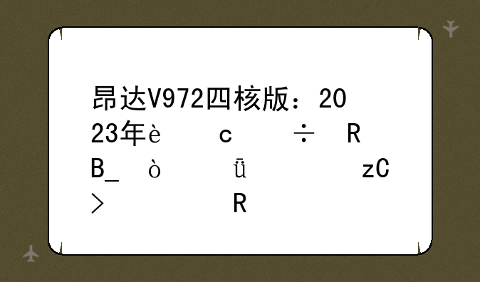 昂达V972四核版：2023年还能用吗？深度解析及使用建议