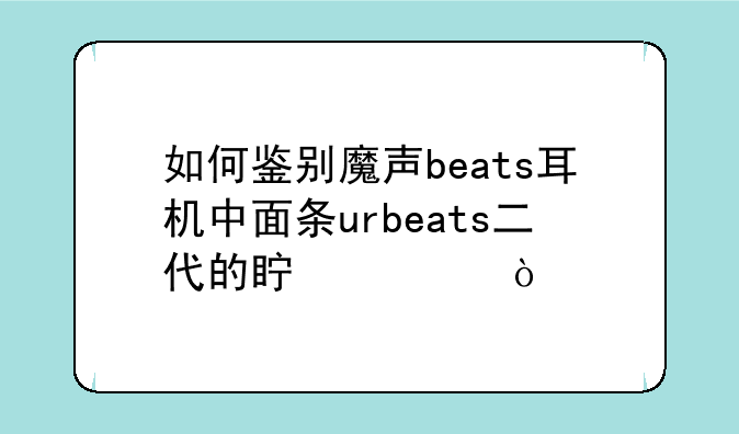 如何鉴别魔声beats耳机中面条urbeats二代的真假？