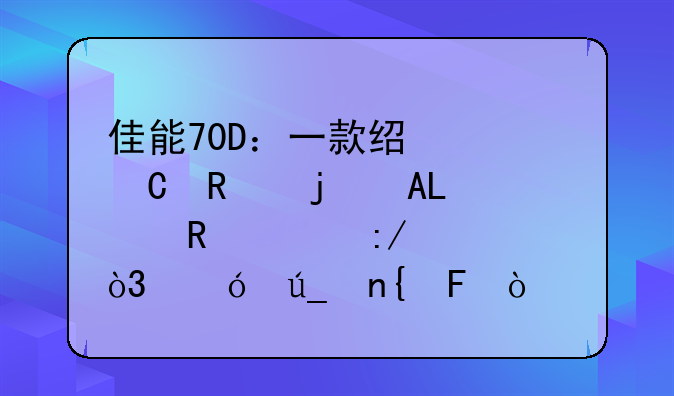 佳能70D：一款经久耐用的APS-C画质王者，值得回味？