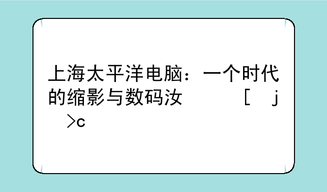 上海太平洋电脑：一个时代的缩影与数码江湖的变迁