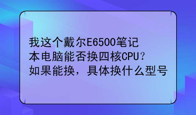 我这个戴尔E6500笔记本电脑能否换四核CPU？如果能换，具体换什么型号