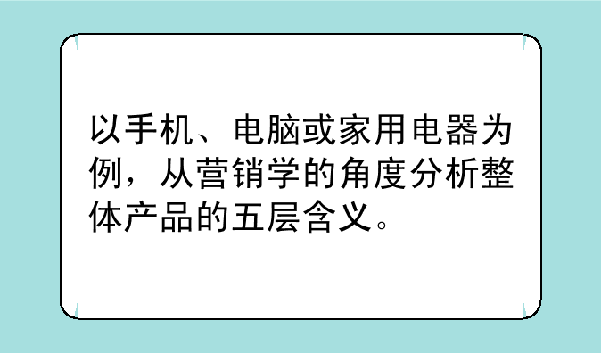 以手机、电脑或家用电器为例，从营销学的角度分析整体产品的五层含义。