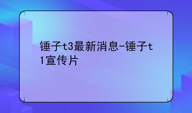 锤子t3最新消息-锤子t1宣传片