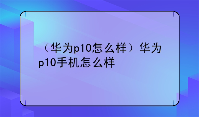 （华为p10怎么样）华为p10手机怎么样