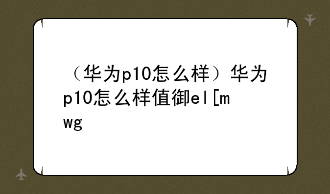（华为p10怎么样）华为p10怎么样值得买吗