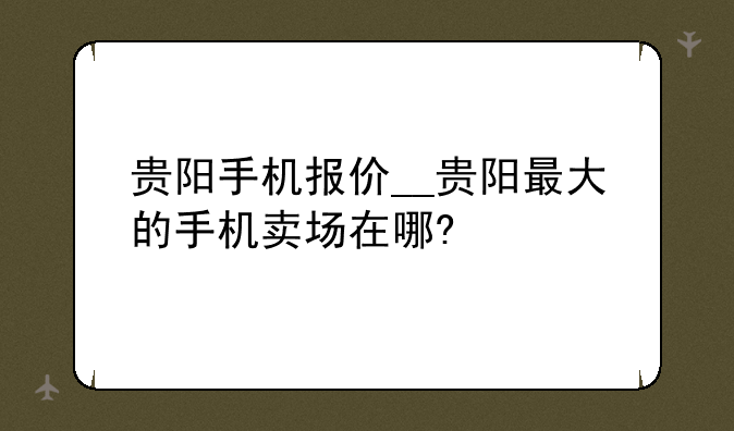 贵阳手机报价__贵阳最大的手机卖场在哪?