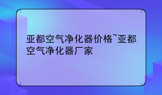 亚都空气净化器价格~亚都空气净化器厂家