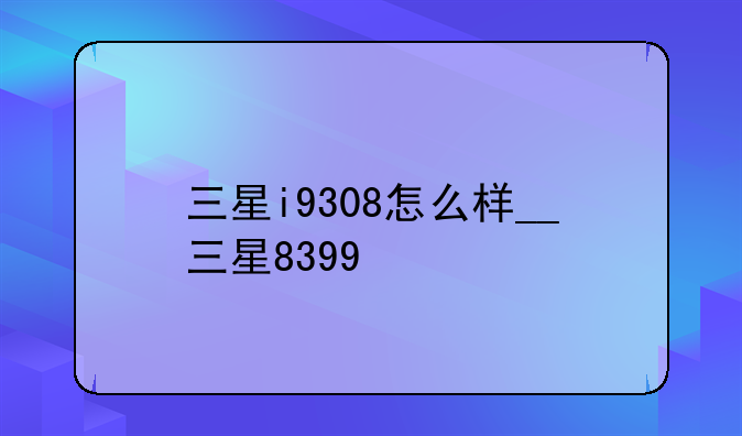 三星i9308怎么样__三星8399