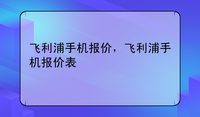 飞利浦手机报价，飞利浦手机报价表