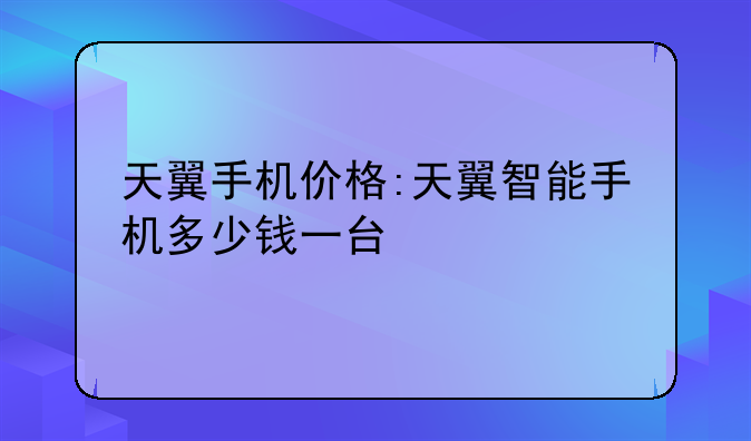 天翼手机价格:天翼智能手机多少钱一台
