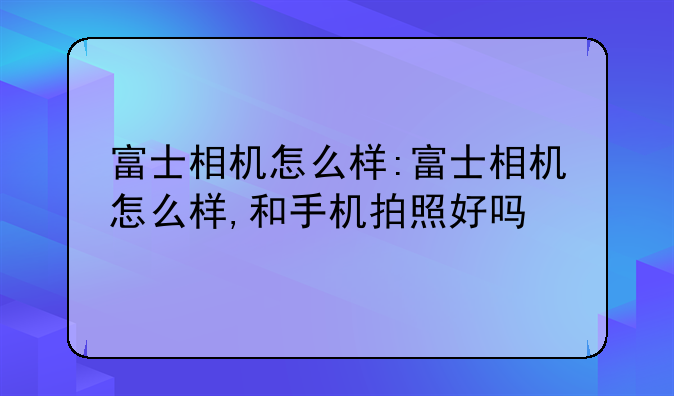 富士相机怎么样:富士相机怎么样,和手机拍照好吗