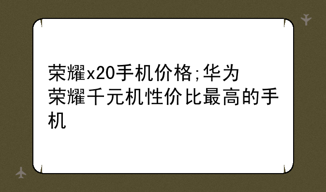 荣耀x20手机价格;华为荣耀千元机性价比最高的手机