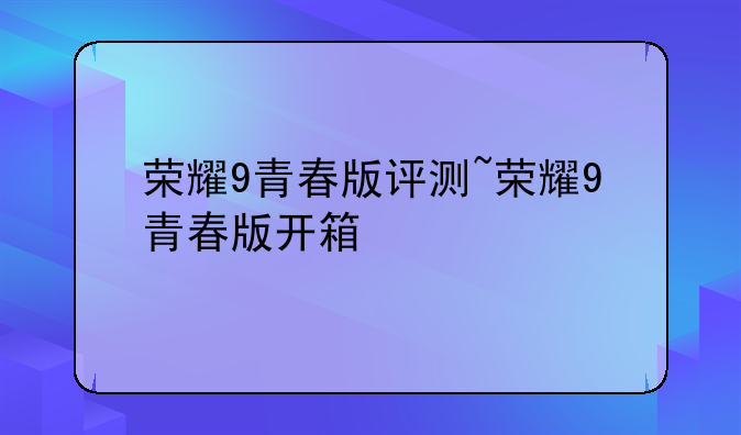 荣耀9青春版评测~荣耀9青春版开箱