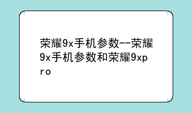 荣耀9x手机参数--荣耀9x手机参数和荣耀9xpro