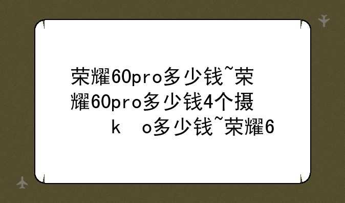 荣耀60pro多少钱~荣耀60pro多少钱4个摄像头