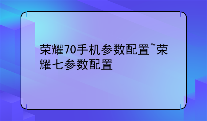 荣耀70手机参数配置~荣耀七参数配置