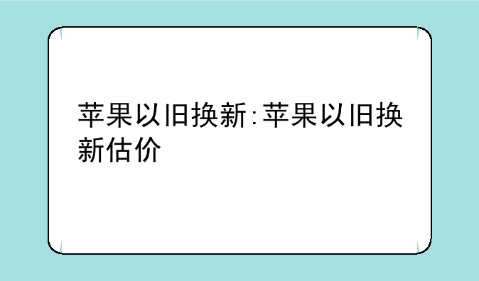 苹果以旧换新:苹果以旧换新估价