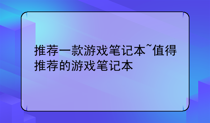 推荐一款游戏笔记本~值得推荐的游戏笔记本