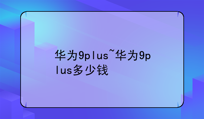 华为9plus~华为9plus多少钱