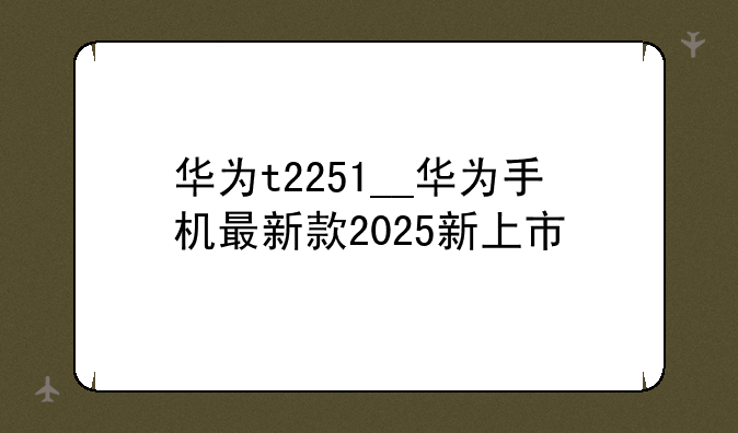 华为t2251__华为手机最新款2025新上市