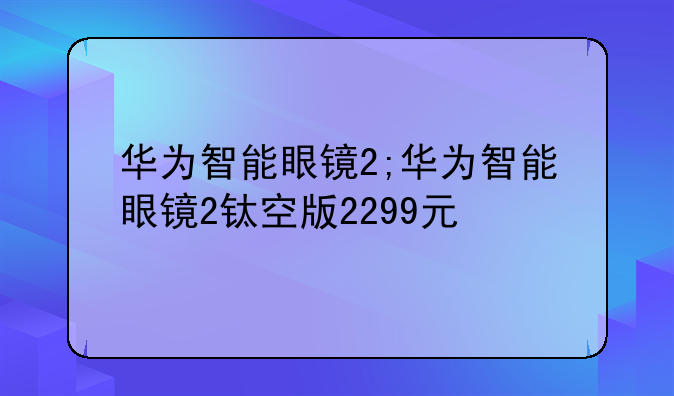 华为智能眼镜2;华为智能眼镜2钛空版2299元