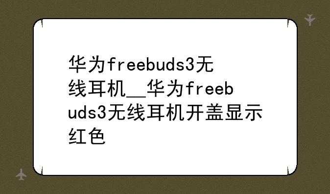 华为freebuds3无线耳机__华为freebuds3无线耳机开盖显示红色