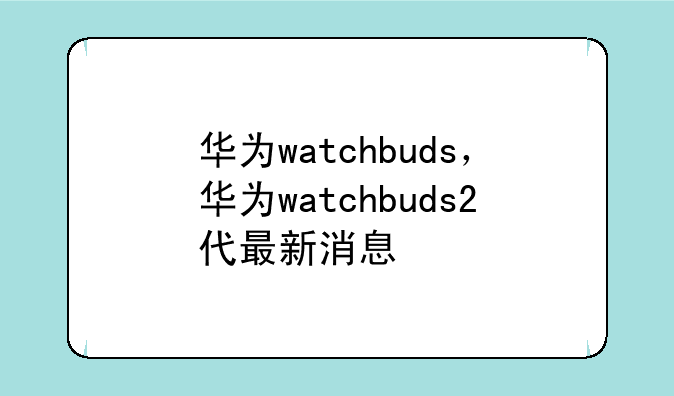 华为watchbuds，华为watchbuds2代最新消息