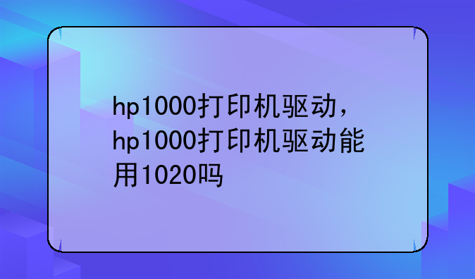 hp1000打印机驱动，hp1000打印机驱动能用1020吗
