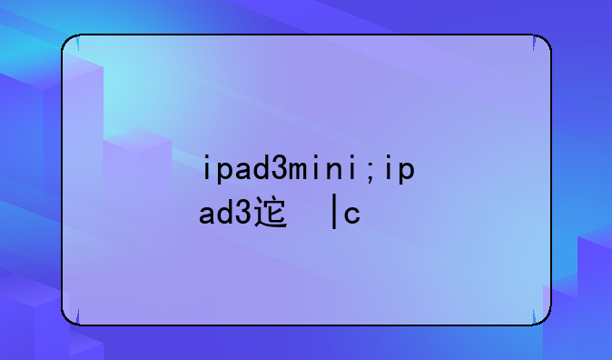ipad3mini;ipad3迷你